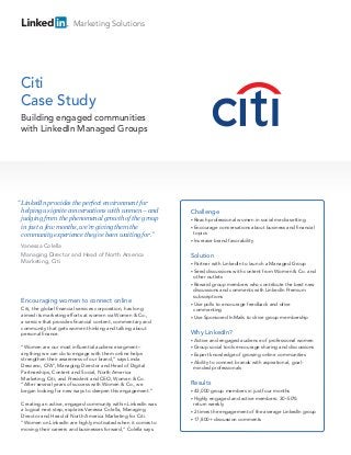 Marketing Solutions




Citi
Case Study
 Building engaged communities
 with LinkedIn Managed Groups




“ LinkedIn provides the perfect environment for
 helping us ignite conversations with women – and              Challenge
 judging from the phenomenal growth of the group               • Reach    professional women in social media setting
 in just a few months, we’re giving them the                   • Encourage    conversations about business and financial
 community experience they’ve been waiting for.”                topics
                                                               • Increase   brand favorability
 Vanessa Colella
 Managing Director and Head of North America                   Solution
 Marketing, Citi                                               • Partner with LinkedIn to launch a Managed Group
                                                               • Seed  discussions with content from Women & Co. and
                                                                 other outlets
                                                               • Reward group members who contribute the best new
                                                                 discussions and comments with LinkedIn Premium
                                                                 subscriptions
 Encouraging women to connect online                           • Use polls to encourage feedback and drive
 Citi, the global financial services corporation, has long       commenting
 aimed its marketing efforts at women via Women & Co.,         • Use Sponsored InMails to drive group membership
 a service that provides financial content, commentary and
 community that gets women thinking and talking about
 personal finance.                                             Why LinkedIn?
                                                               • Active  and engaged audience of professional women
 “Women are our most influential audience segment –            • Group   social tools encourage sharing and discussions
 anything we can do to engage with them online helps           • Expert knowledge of growing online communities
 strengthen their awareness of our brand,” says Linda
                                                               • Ability to connect brands with aspirational, goal-
 Descano, CFA®, Managing Director and Head of Digital
                                                                 minded professionals
 Partnerships, Content and Social, North America
 Marketing, Citi; and President and CEO, Women & Co.
 “After several years of success with Women & Co., we          Results
 began looking for new ways to deepen this engagement.”        • 43,000  group members in just four months
                                                               • Highly engaged and active members: 30–50%
 Creating an active, engaged community within LinkedIn was       return weekly
 a logical next step, explains Vanessa Colella, Managing       • 2 times the engagement of the average LinkedIn group
 Director and Head of North America Marketing for Citi.
                                                               • 17,800+ discussion comments
 “Women on LinkedIn are highly motivated when it comes to
 moving their careers and businesses forward,” Colella says.
 