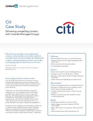 Marketing Solutions




Citi
Case Study
 Delivering compelling content
 with LinkedIn Managed Groups




“ The Connect group helps us give professional
 women a voice, and allows us to tailor content to             Challenge
 meet their needs. Our partnership with LinkedIn lets          • Reach  professional women in social media setting
 us offer a community experience that’s much richer            • Develop  content that encourages engagement and
 and engaging than we could create on our own.”                  repeat visits
                                                               • Drive interaction with ads and branding
 Vanessa Colella                                               • Increasing brand favorability
 Managing Director and Head of North America
 Marketing, Citi                                               Solution
                                                               • Partner with LinkedIn to launch a Managed Group
                                                               • Leverage  content from Women & Co. website
                                                               • Develop curated LinkedIn Today: Professional Women
                                                                 news page
 Encouraging women to connect online
                                                               • Create video series highlighting successful women
 Citi, the global financial services corporation, has long
 aimed its marketing efforts at women via Women & Co.,
 a service that provides financial content, commentary and
                                                               Why LinkedIn?
 community that gets women thinking and talking about          • Active  and engaged audience of professional women
 personal finance.                                             • Expertise  in developing timely, compelling content
                                                               • Social tools encourage engagement
 “Women are our most influential audience segment –            • LinkedIn Today provides custom content for group
 anything we can do to engage with them online helps             members
 strengthen their awareness of our brand,” says Linda
                                                               • Ability to connect brands with aspirational, goal-
 Descano, CFA®, Managing Director and Head of Digital            minded professionals
 Partnerships, Content and Social, North America
 Marketing, Citi; and President and CEO, Women & Co.
 “After several years of success with Women & Co., we          Results
 began looking for new ways to deepen this engagement.”        • 43,000  group members in just four months
                                                               • Highly engaged and active members: 30–50%
 Creating an active, engaged community within LinkedIn was       return weekly
 a logical next step, explains Vanessa Colella, Managing       • Over 1,600 views for most popular “Get Connected”
 Director and Head of North America Marketing for Citi.          video
 “Women on LinkedIn are highly motivated when it comes to      • Group builds positive brand awareness for Citi
 moving their careers and businesses forward,” Colella says.
 