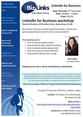LinkedIn 
for 
Business 
Date: 
Thursday 
27th 
November 
Time: 
10.00am 
-­‐ 
1.00pm 
Costs: 
£95:00 
LinkedIn 
for 
Business 
workshop 
Davies 
& 
Partners, 
34 
Paradise 
Circus, 
Queensway, 
B1 
2BJ 
My 
intensive, 
three-­‐hour 
LinkedIn 
workshop 
provides 
a 
step-­‐by-­‐step 
guide 
to 
generating 
new 
Sales 
from 
this 
powerful 
platform. 
The 
workshop 
covers: 
• How 
to 
build 
your 
perfect 
profile 
• How 
to 
build 
the 
right 
network 
of 
contacts 
• How 
to 
create 
& 
develop 
opportunities 
• How 
to 
join 
and 
use 
Groups 
effectively 
• How 
to 
plan 
& 
develop 
your 
strategy 
Dawn 
Adlam 
(LinkedIn 
Coach) 
Helping 
you 
to 
create 
a 
sales 
& 
marketing 
plan 
using 
Linkedin. 
“Dawn has enlightened me into the benefits of Linkedin I am now a true convert! The session I 
attended today has given me a great indepth understanding of how to benefit from Linkedin. 
Her style and approach is very personable and she makes it really relevant to your business. 
The most valuable tip from today is how simple it is to use and which groups to join. ” 
Beccie 
Varney, 
Making 
a 
Difference 
Training, 
Attended 
LinkedIn 
Workshop 
January 
Thursday 
27th 
November 
2014 
Time: 
10.00am-­‐1.00pm 
Location: 
34 
Paradise 
Circus, 
Queensway, 
Birmingham, 
B1 
2BJ 
Book 
on 
Line 
at 
http://www.thelinkedincoach.co.uk/index.php/events-­‐ 
dawn-­‐adlam 
Contact 
me 
on 
07880725564 
/ 
email: 
dawn@thebizlinks.co.uk 
