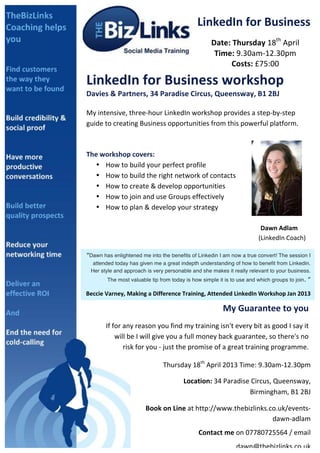 LinkedIn	
  for	
  Business	
  
	
                                                                                         Date:	
  Thursday	
  18th	
  April	
  
                                                                                            Time:	
  9.30am-­‐12.30pm	
  
                                                                                                  Costs:	
  £75:00	
  

       LinkedIn	
  for	
  Business	
  workshop	
  
       Davies	
  &	
  Partners,	
  34	
  Paradise	
  Circus,	
  Queensway,	
  B1	
  2BJ	
  
       	
  
       My	
  intensive,	
  three-­‐hour	
  LinkedIn	
  workshop	
  provides	
  a	
  step-­‐by-­‐step	
  
       guide	
  to	
  creating	
  Business	
  opportunities	
  from	
  this	
  powerful	
  platform.	
  
       	
  
       	
  
       The	
  workshop	
  covers:	
  	
  
            • How	
  to	
  build	
  your	
  perfect	
  profile	
  
            • How	
  to	
  build	
  the	
  right	
  network	
  of	
  contacts	
  
            • How	
  to	
  create	
  &	
  develop	
  opportunities	
  
            • How	
  to	
  join	
  and	
  use	
  Groups	
  effectively	
  
            • How	
  to	
  plan	
  &	
  develop	
  your	
  strategy	
  
               	
  
       	
           	
            	
       	
         	
                	
          	
           	
           	
                                           Dawn	
  Adlam	
  	
  
       	
           	
            	
       	
         	
                	
          	
           	
           	
  	
  	
  	
  	
  	
  	
  	
  	
  	
  	
  (LinkedIn	
  Coach)	
  	
  
       	
  
       “Dawn ill	
   enlightened me your	
   benefits of ever	
  d I am now a true convert! .	
  
       You	
  whaswonder	
  how	
  into thebusiness	
  Linkedinid	
  without	
  LinkedInThe session I
               attended today has given me a great indepth understanding of how to benefit from Linkedin.
       	
  
              Her style and approach is very personable and she makes it really relevant to your business.

       	
                  The most valuable tip from today is how simple it is to use and which groups to join.                                                                   ”	
  

       Beccie	
  Varney,	
  Making	
  a	
  Difference	
  Training,	
  Attended	
  LinkedIn	
  Workshop	
  Jan	
  2013	
  

                                                                                                   My	
  Guarantee	
  to	
  you	
  
                     If	
  for	
  any	
  reason	
  you	
  find	
  my	
  training	
  isn't	
  every	
  bit	
  as	
  good	
  I	
  say	
  it	
  
                            will	
  be	
  I	
  will	
  give	
  you	
  a	
  full	
  money	
  back	
  guarantee,	
  so	
  there's	
  no	
  
                                  risk	
  for	
  you	
  -­‐	
  just	
  the	
  promise	
  of	
  a	
  great	
  training	
  programme.	
  	
  
                    	
  
                                                      Thursday	
  18th	
  April	
  2013	
  Time:	
  9.30am-­‐12.30pm	
  	
  

                                                             	
  	
  	
  	
  	
  	
  	
  	
  	
  	
  Location:	
  34	
  Paradise	
  Circus,	
  Queensway,	
  
                                                                                                                                  Birmingham,	
  B1	
  2BJ	
  

                                           	
  Book	
  on	
  Line	
  at	
  http://www.thebizlinks.co.uk/events-­‐
                                                                                                   dawn-­‐adlam	
  
                                                                                  Contact	
  me	
  on	
  07780725564	
  /	
  email	
  
                                                                                                           dawn@thebizlinks.co.uk	
  	
  	
  
 
