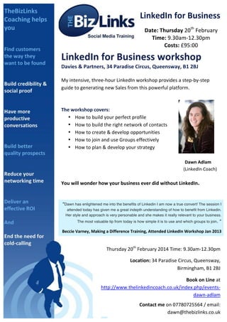 LinkedIn	
  for	
  Business	
  
Date:	
  Thursday	
  20th	
  February	
  
Time:	
  9.30am-­‐12.30pm	
  
Costs:	
  £95:00	
  

	
  

LinkedIn	
  for	
  Business	
  workshop	
  
Davies	
  &	
  Partners,	
  34	
  Paradise	
  Circus,	
  Queensway,	
  B1	
  2BJ	
  
	
  

My	
  intensive,	
  three-­‐hour	
  LinkedIn	
  workshop	
  provides	
  a	
  step-­‐by-­‐step	
  
guide	
  to	
  generating	
  new	
  Sales	
  from	
  this	
  powerful	
  platform.	
  
	
  

	
  
The	
  workshop	
  covers:	
  	
  
• How	
  to	
  build	
  your	
  perfect	
  profile	
  
• How	
  to	
  build	
  the	
  right	
  network	
  of	
  contacts	
  
• How	
  to	
  create	
  &	
  develop	
  opportunities	
  
• How	
  to	
  join	
  and	
  use	
  Groups	
  effectively	
  
• How	
  to	
  plan	
  &	
  develop	
  your	
  strategy	
  
	
  
	
  
	
  
	
  

	
  
	
  

	
  
	
  

	
  
	
  

	
  
	
  

	
  
	
  

	
  
	
  

	
  
	
  

	
  
Dawn	
  Adlam	
  	
  
	
  	
  	
  	
  	
  	
  	
  	
  	
  	
  	
  (LinkedIn	
  Coach)	
  	
  

You	
  will	
  wonder	
  how	
  your	
  business	
  ever	
  did	
  without	
  LinkedIn.	
  
	
  
	
  

“Dawn has enlightened me into the benefits of Linkedin I am now a true convert! The session I
attended today has given me a great indepth understanding of how to benefit from Linkedin.
Her style and approach is very personable and she makes it really relevant to your business.
The most valuable tip from today is how simple it is to use and which groups to join.

”	
  

Beccie	
  Varney,	
  Making	
  a	
  Difference	
  Training,	
  Attended	
  LinkedIn	
  Workshop	
  Jan	
  2013	
  

Thursday	
  20th	
  February	
  2014	
  Time:	
  9.30am-­‐12.30pm	
  	
  
	
  	
  	
  	
  	
  	
  	
  	
  	
  	
  Location:	
  34	
  Paradise	
  Circus,	
  Queensway,	
  
Birmingham,	
  B1	
  2BJ	
  
	
  Book	
  on	
  Line	
  at	
  
http://www.thelinkedincoach.co.uk/index.php/events-­‐
dawn-­‐adlam	
  
Contact	
  me	
  on	
  07780725564	
  /	
  email:	
  
dawn@thebizlinks.co.uk	
  	
  	
  

 