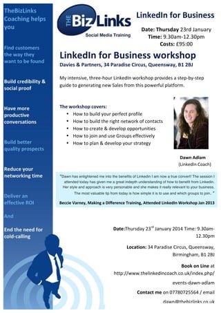 LinkedIn	
  for	
  Business	
  
Date:	
  Thursday	
  23rd	
  January	
  
Time:	
  9.30am-­‐12.30pm	
  
Costs:	
  £95:00	
  

	
  

LinkedIn	
  for	
  Business	
  workshop	
  
Davies	
  &	
  Partners,	
  34	
  Paradise	
  Circus,	
  Queensway,	
  B1	
  2BJ	
  
	
  

My	
  intensive,	
  three-­‐hour	
  LinkedIn	
  workshop	
  provides	
  a	
  step-­‐by-­‐step	
  
guide	
  to	
  generating	
  new	
  Sales	
  from	
  this	
  powerful	
  platform.	
  
	
  

	
  
The	
  workshop	
  covers:	
  	
  
• How	
  to	
  build	
  your	
  perfect	
  profile	
  
• How	
  to	
  build	
  the	
  right	
  network	
  of	
  contacts	
  
• How	
  to	
  create	
  &	
  develop	
  opportunities	
  
• How	
  to	
  join	
  and	
  use	
  Groups	
  effectively	
  
• How	
  to	
  plan	
  &	
  develop	
  your	
  strategy	
  
	
  
	
  
	
  
	
  

	
  
	
  

	
  
	
  

	
  
	
  

	
  
	
  

	
  
	
  

	
  
	
  

	
  
	
  

	
  
Dawn	
  Adlam	
  	
  
	
  	
  	
  	
  	
  	
  	
  	
  	
  	
  	
  (LinkedIn	
  Coach)	
  	
  

“Dawn ill	
   enlightened me your	
   benefits of ever	
  d I am now a true convert! .	
  
You	
  whaswonder	
  how	
  into thebusiness	
  Linkedinid	
  without	
  LinkedInThe session I
	
  
	
  

attended today has given me a great indepth understanding of how to benefit from Linkedin.
Her style and approach is very personable and she makes it really relevant to your business.
The most valuable tip from today is how simple it is to use and which groups to join.

”	
  

Beccie	
  Varney,	
  Making	
  a	
  Difference	
  Training,	
  Attended	
  LinkedIn	
  Workshop	
  Jan	
  2013	
  

Date:Thursday	
  23rd	
  January	
  2014	
  Time:	
  9.30am-­‐
12.30pm	
  	
  
	
  	
  	
  	
  	
  	
  	
  	
  	
  	
  Location:	
  34	
  Paradise	
  Circus,	
  Queensway,	
  
Birmingham,	
  B1	
  2BJ	
  
	
  Book	
  on	
  Line	
  at	
  
http://www.thelinkedincoach.co.uk/index.php/	
  
events-­‐dawn-­‐adlam	
  
Contact	
  me	
  on	
  07780725564	
  /	
  email	
  
dawn@thebizlinks.co.uk	
  	
  	
  

 
