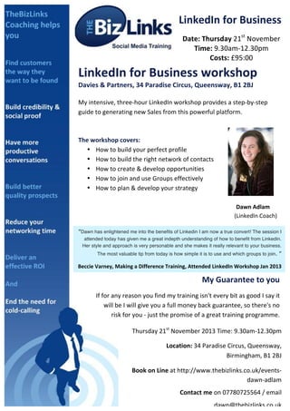 LinkedIn	
  for	
  Business	
  
Date:	
  Thursday	
  21st	
  November	
  
Time:	
  9.30am-­‐12.30pm	
  
Costs:	
  £95:00	
  

	
  

LinkedIn	
  for	
  Business	
  workshop	
  
Davies	
  &	
  Partners,	
  34	
  Paradise	
  Circus,	
  Queensway,	
  B1	
  2BJ	
  
	
  

My	
  intensive,	
  three-­‐hour	
  LinkedIn	
  workshop	
  provides	
  a	
  step-­‐by-­‐step	
  
guide	
  to	
  generating	
  new	
  Sales	
  from	
  this	
  powerful	
  platform.	
  
	
  

	
  
The	
  workshop	
  covers:	
  	
  
• How	
  to	
  build	
  your	
  perfect	
  profile	
  
• How	
  to	
  build	
  the	
  right	
  network	
  of	
  contacts	
  
• How	
  to	
  create	
  &	
  develop	
  opportunities	
  
• How	
  to	
  join	
  and	
  use	
  Groups	
  effectively	
  
• How	
  to	
  plan	
  &	
  develop	
  your	
  strategy	
  
	
  
	
  
	
  
	
  

	
  
	
  

	
  
	
  

	
  
	
  

	
  
	
  

	
  
	
  

	
  
	
  

	
  
	
  

	
  
Dawn	
  Adlam	
  	
  
	
  	
  	
  	
  	
  	
  	
  	
  	
  	
  	
  (LinkedIn	
  Coach)	
  	
  

“Dawn ill	
   enlightened me your	
   benefits of ever	
  d I am now a true convert! .	
  
You	
  whaswonder	
  how	
  into thebusiness	
  Linkedinid	
  without	
  LinkedInThe session I
	
  

attended today has given me a great indepth understanding of how to benefit from Linkedin.
Her style and approach is very personable and she makes it really relevant to your business.
The most valuable tip from today is how simple it is to use and which groups to join.

	
  

”	
  

Beccie	
  Varney,	
  Making	
  a	
  Difference	
  Training,	
  Attended	
  LinkedIn	
  Workshop	
  Jan	
  2013	
  

My	
  Guarantee	
  to	
  you	
  
If	
  for	
  any	
  reason	
  you	
  find	
  my	
  training	
  isn't	
  every	
  bit	
  as	
  good	
  I	
  say	
  it	
  
will	
  be	
  I	
  will	
  give	
  you	
  a	
  full	
  money	
  back	
  guarantee,	
  so	
  there's	
  no	
  
risk	
  for	
  you	
  -­‐	
  just	
  the	
  promise	
  of	
  a	
  great	
  training	
  programme.	
  	
  
	
  

Thursday	
  21st	
  November	
  2013	
  Time:	
  9.30am-­‐12.30pm	
  	
  
	
  	
  	
  	
  	
  	
  	
  	
  	
  	
  Location:	
  34	
  Paradise	
  Circus,	
  Queensway,	
  
Birmingham,	
  B1	
  2BJ	
  
	
  Book	
  on	
  Line	
  at	
  http://www.thebizlinks.co.uk/events-­‐
dawn-­‐adlam	
  
Contact	
  me	
  on	
  07780725564	
  /	
  email	
  
dawn@thebizlinks.co.uk	
  	
  	
  

 