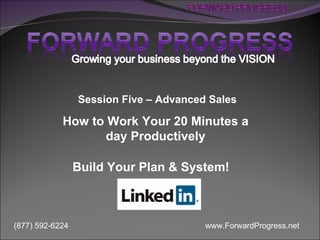 Session Five – Advanced Sales

            How to Work Your 20 Minutes a
                   day Productively

                 Build Your Plan & System!



(877) 592-6224                          www.ForwardProgress.net
 