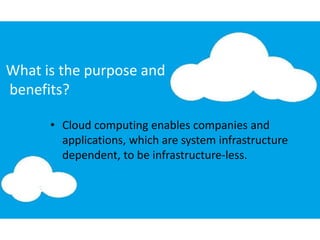 What is the purpose and
benefits?
• Cloud computing enables companies and
applications, which are system infrastructure
dependent, to be infrastructure-less.
 