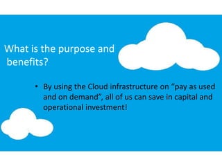 What is the purpose and
benefits?
• By using the Cloud infrastructure on “pay as used
and on demand”, all of us can save in capital and
operational investment!
 
