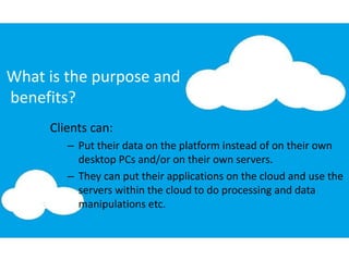 What is the purpose and
benefits?
Clients can:
– Put their data on the platform instead of on their own
desktop PCs and/or on their own servers.
– They can put their applications on the cloud and use the
servers within the cloud to do processing and data
manipulations etc.
 