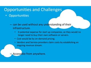 Opportunities and Challenges
• Opportunities
– can be used without any understanding of their
infrastructure.
• It potential expense for start up companies, as they would no
longer need to buy their own software or servers.
• Cost would be by on-demand pricing.
• Vendors and Service providers claim costs by establishing an
ongoing revenue stream.
– Accessible from anywhere.
 