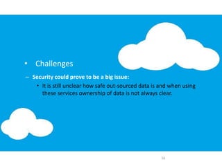 – Security could prove to be a big issue:
• It is still unclear how safe out-sourced data is and when using
these services ownership of data is not always clear.
16
• Challenges
 