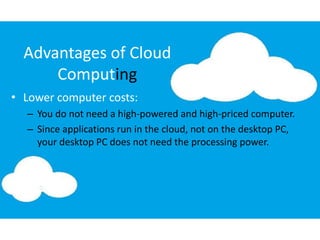 Advantages of Cloud
Computing
• Lower computer costs:
– You do not need a high-powered and high-priced computer.
– Since applications run in the cloud, not on the desktop PC,
your desktop PC does not need the processing power.
 