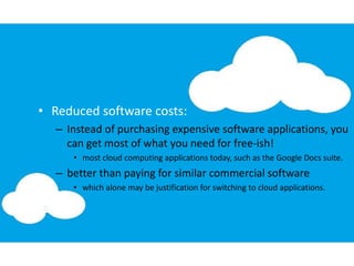 • Reduced software costs:
– Instead of purchasing expensive software applications, you
can get most of what you need for free-ish!
• most cloud computing applications today, such as the Google Docs suite.
– better than paying for similar commercial software
• which alone may be justification for switching to cloud applications.
 