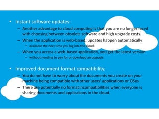 • Instant software updates:
– Another advantage to cloud computing is that you are no longer faced
with choosing between obsolete software and high upgrade costs.
– When the application is web-based, updates happen automatically
• available the next time you log into the cloud.
– When you access a web-based application, you get the latest version
• without needing to pay for or download an upgrade.
• Improved document format compatibility.
– You do not have to worry about the documents you create on your
machine being compatible with other users' applications or OSes
– There are potentially no format incompatibilities when everyone is
sharing documents and applications in the cloud.
 