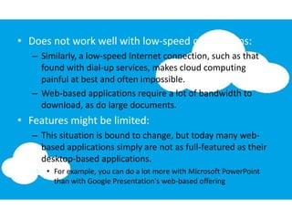 • Does not work well with low-speed connections:
– Similarly, a low-speed Internet connection, such as that
found with dial-up services, makes cloud computing
painful at best and often impossible.
– Web-based applications require a lot of bandwidth to
download, as do large documents.
• Features might be limited:
– This situation is bound to change, but today many web-
based applications simply are not as full-featured as their
desktop-based applications.
• For example, you can do a lot more with Microsoft PowerPoint
than with Google Presentation's web-based offering
 