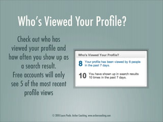 Who’s Viewed Your Proﬁle?
    Check out who has
 viewed your proﬁle and
how often you show up as
     a search result.
  Free accounts will only
 see 5 of the most recent
       proﬁle views

                  © 2010 Laura Poole. Archer Coaching, www.archercoaching.com
 