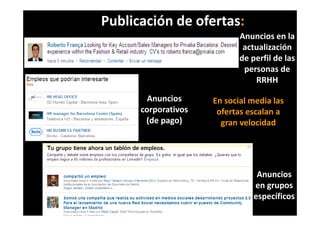 Publicación de ofertas:
                             Anuncios en la 
                             Anuncios en la
                              actualización 
                             de perfil de las 
                                p
                              personas de 
                                  RRHH

        Anuncios      En social media las 
      corporativos 
         p             ofertas escalan a 
                       ofertas escalan a
       (de pago)        gran velocidad 




                                  Anuncios 
                                 en grupos 
                                 específicos 
 
