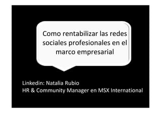 Como rentabilizar las redes 
                   bl    l     d
       sociales profesionales en el 
       sociales profesionales en el
           marco empresarial



Linkedin: Natalia Rubio 
Linkedin Natalia Rubio
HR & Community Manager en MSX International
 