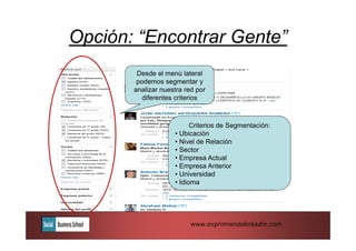 Opción: “Encontrar Gente”
        Desde el menú lateral
        podemos segmentar y
       analizar nuestra red por
          diferentes criterios



                          Criterios de Segmentación:
                    • Ubicación
                    • Nivel de Relación
                    • Sector
                    • Empresa Actual
                    • Empresa Anterior
                    • Universidad
                    • Idioma




                          www.exprimiendolinkedin.com
 