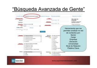“Búsqueda Avanzada de Gente”


                            Herramienta que me
                           permiten analizar mi red
                              de contactos por:
                                    Sector
                                    Cargo
                                  Empresa
                                  Ubicación
                                 Universidad
                              Nivel de Relación
                               Palabra Clave




               www.exprimiendolinkedin.com
 