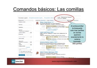 Comandos básicos: Las comillas


                                    Al entrecomillar
                                      la búsqueda
                                    solo trae perfiles
                                        en donde
                                         aparece
                                     exactamente la
                                         cadena
                                        buscada.
                                       569 perfiles




                www.exprimiendolinkedin.com
 