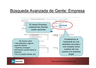 Búsqueda Avanzada de Gente: Empresa


                    El campo Empresa,
                    presenta las mismas
                      cuatro opciones



                                                       Focalizamos la
       De mucho valor:                                búsqueda en una
 • Has aplicado a alguna
                                                     empresa concreta y
 posición abierta
 • Quieres conseguir                                  nos muestra como
 información actual sobre la                           nuestra red nos
 empresa                                             acerca a la empresa
 • Es un posible cliente, etc.                              target


                                          www.exprimiendolinkedin.com
 