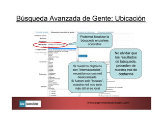 Búsqueda Avanzada de Gente: Ubicación

                     Podemos focalizar la
                     búsqueda en países
                         concretos

                                            No olvidar que
                                            los resultados
                                            de búsqueda,
                Si nuestros objetivos        proceden de
                son “internacionales”,      nuestra red de
                necesitamos una red           contactos
                    deslocalizada.
               Si fueran solo “locales”,
                nuestra red nos será
                  más útil si es local



                           www.exprimiendolinkedin.com
 