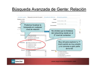 Búsqueda Avanzada de Gente: Relación


      Podemos focalizar la
     búsqueda en cualquier
        nivel de relación
                             No olvides que la fortaleza
                             del networking reside en el
                                2º nivel de contactos


                                     Muy útil para explorar tu 1º
                                     nivel cuando es muy amplio
                                      y no conoces a gran parte
                                               de la red




                             www.exprimiendolinkedin.com
 