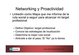 Networking y Proactividad
• Linkedin como Mapa que me informa de la
  ruta social a seguir para alcanzar mi target
  profesional

  – Define Objetivo: target profesional
  – Conoce las estrategias de localización
  – Determina la mejor ruta social
  – Atrévete a dar el paso. El “No” ya lo tienes.



                             www.exprimiendolinkedin.com
 