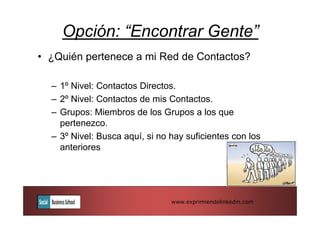 Opción: “Encontrar Gente”
• ¿Quién pertenece a mi Red de Contactos?

  – 1º Nivel: Contactos Directos.
  – 2º Nivel: Contactos de mis Contactos.
  – Grupos: Miembros de los Grupos a los que
    pertenezco.
  – 3º Nivel: Busca aquí, si no hay suficientes con los
    anteriores




                                www.exprimiendolinkedin.com
 