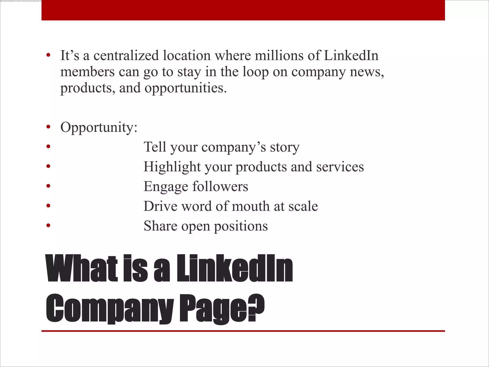 • It’s a centralized location where millions of LinkedIn
  members can go to stay in the loop on company news,
  products, and opportunities.

• Opportunity:
•              Tell your company’s story
•              Highlight your products and services
•              Engage followers
•              Drive word of mouth at scale
•              Share open positions


What is a LinkedIn
Company Page?
 