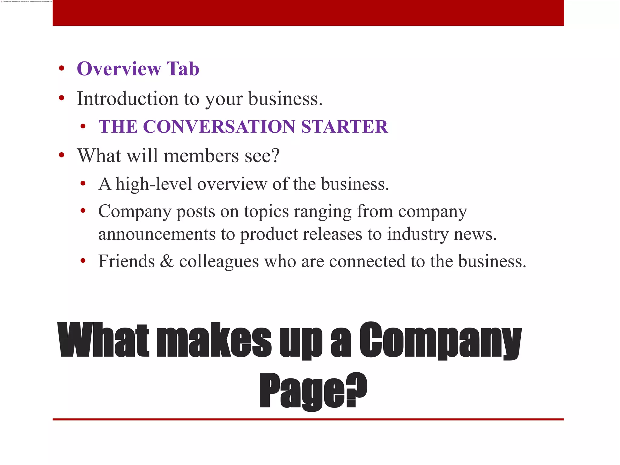 • Overview Tab
• Introduction to your business.
  • THE CONVERSATION STARTER
• What will members see?
  • A high-level overview of the business.
  • Company posts on topics ranging from company
    announcements to product releases to industry news.
  • Friends & colleagues who are connected to the business.



What makes up a Company
         Page?
 