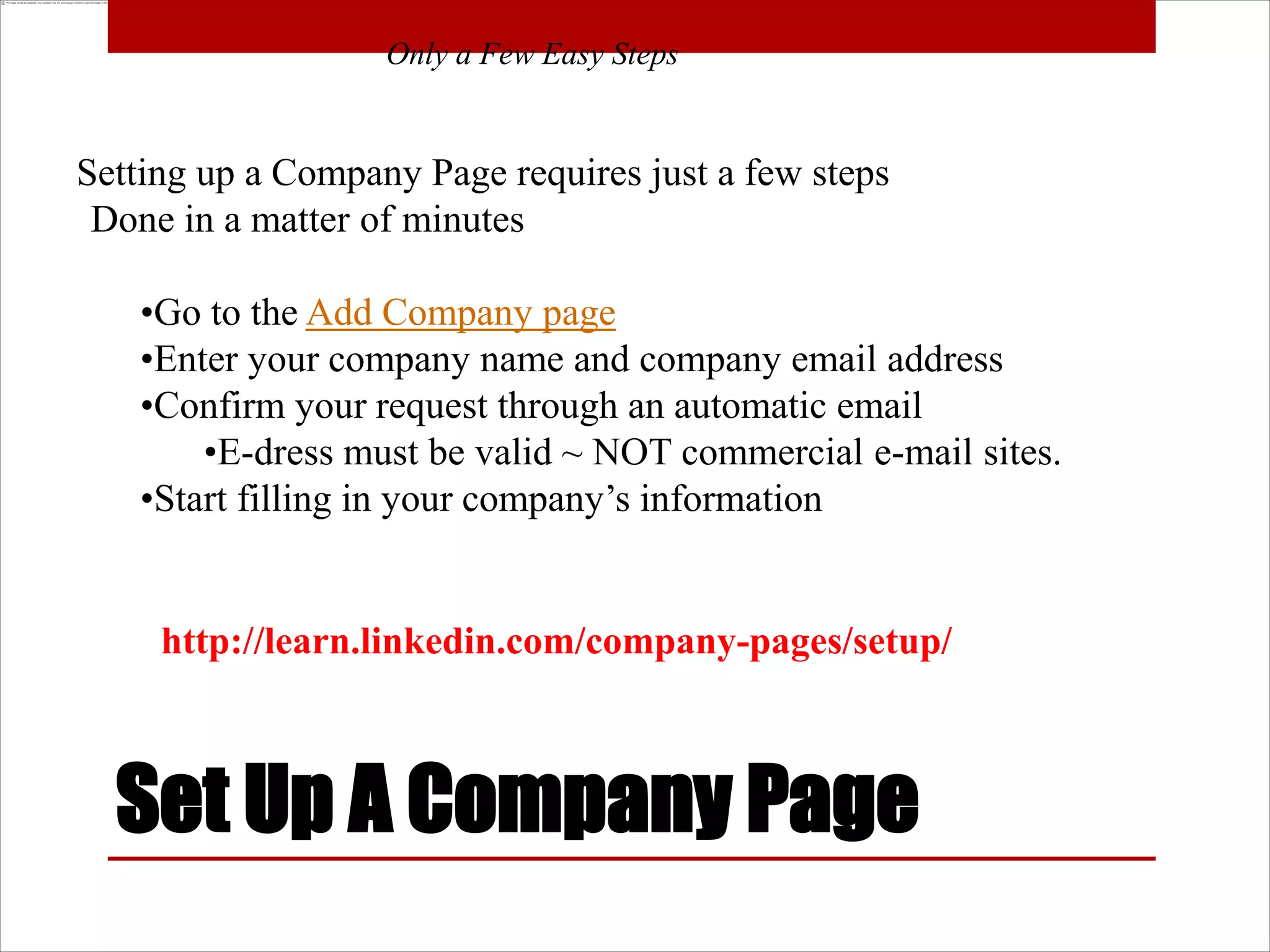 Only a Few Easy Steps


Setting up a Company Page requires just a few steps
 Done in a matter of minutes

   •Go to the Add Company page
   •Enter your company name and company email address
   •Confirm your request through an automatic email
       •E-dress must be valid ~ NOT commercial e-mail sites.
   •Start filling in your company’s information


     http://learn.linkedin.com/company-pages/setup/



  Set Up A Company Page
 