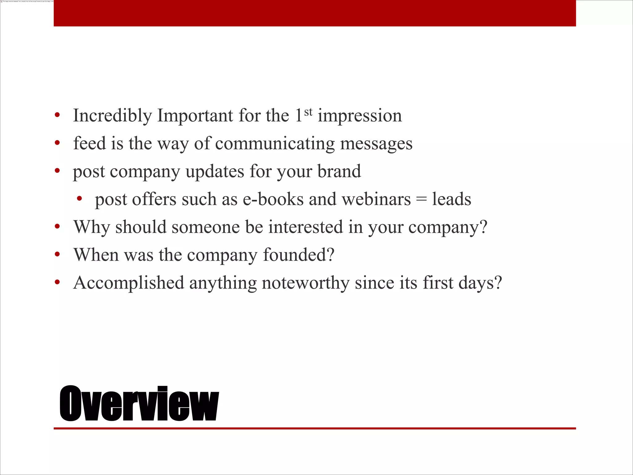 • Incredibly Important for the 1st impression
• feed is the way of communicating messages
• post company updates for your brand
  • post offers such as e-books and webinars = leads
• Why should someone be interested in your company?
• When was the company founded?
• Accomplished anything noteworthy since its first days?




Overview
 