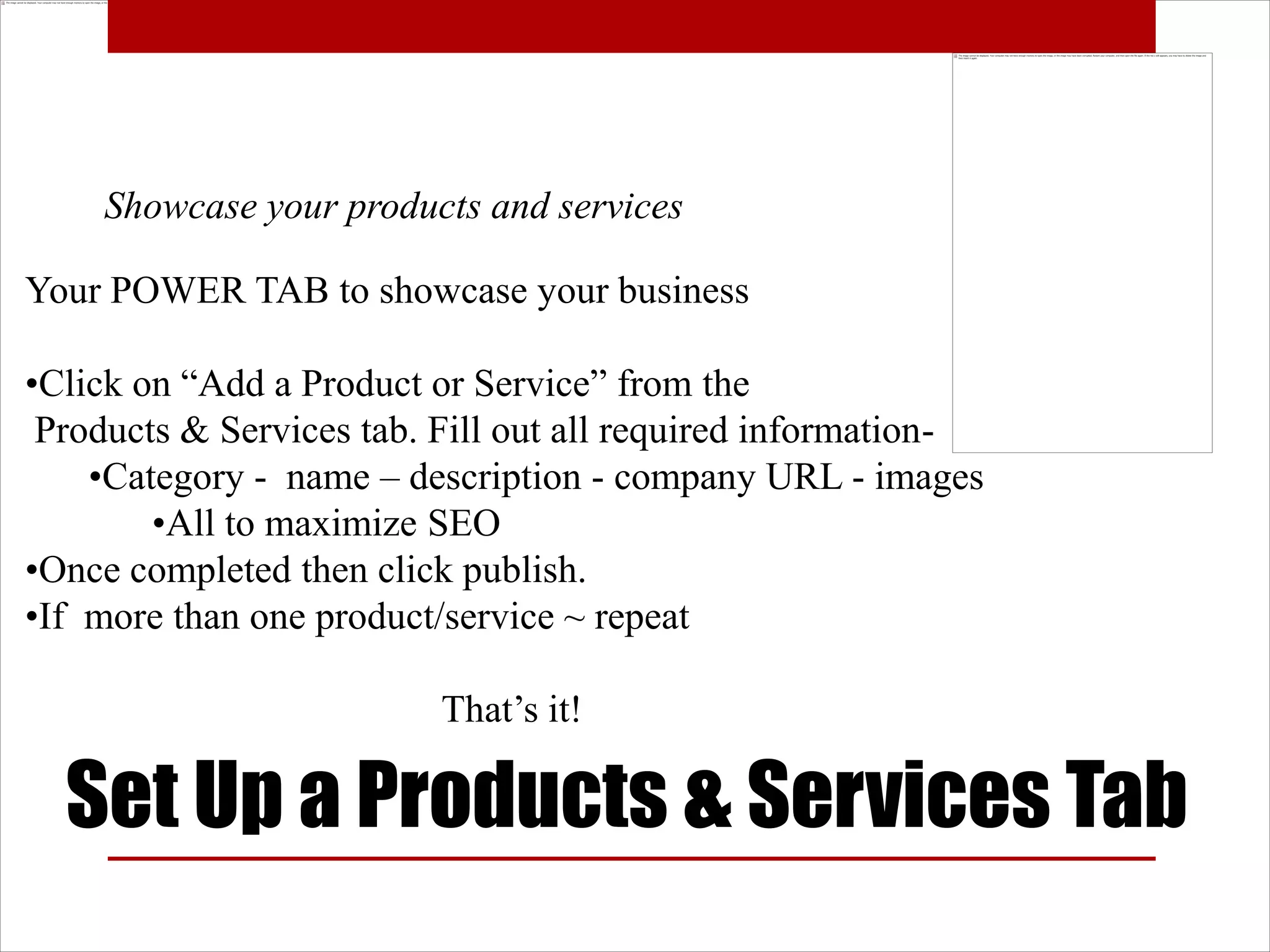 Showcase your products and services

Your POWER TAB to showcase your business

•Click on “Add a Product or Service” from the
 Products & Services tab. Fill out all required information-
    •Category - name – description - company URL - images
        •All to maximize SEO
•Once completed then click publish.
•If more than one product/service ~ repeat

                          That’s it!

  Set Up a Products & Services Tab
 