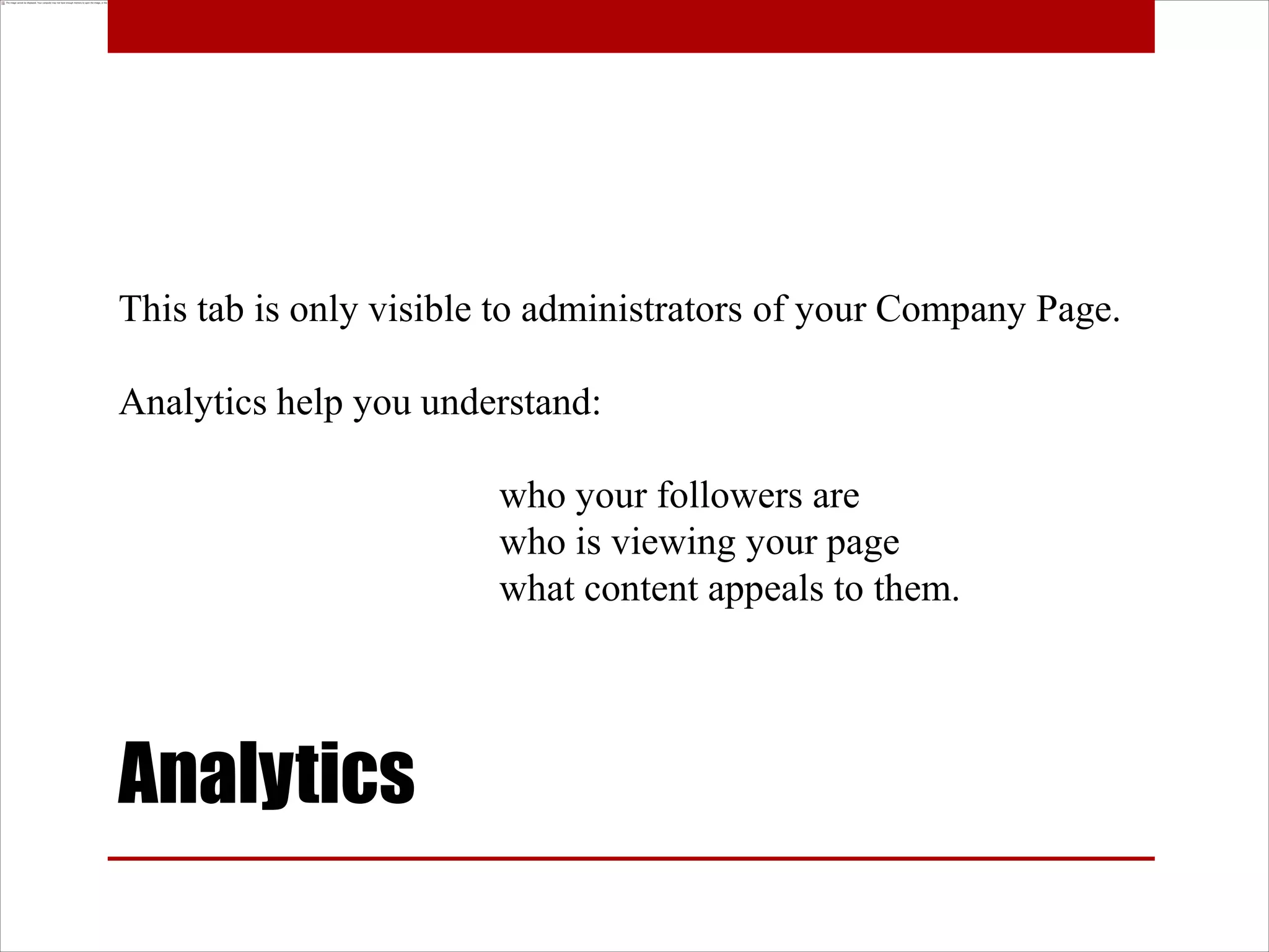 This tab is only visible to administrators of your Company Page.

Analytics help you understand:

                        who your followers are
                        who is viewing your page
                        what content appeals to them.




Analytics
 