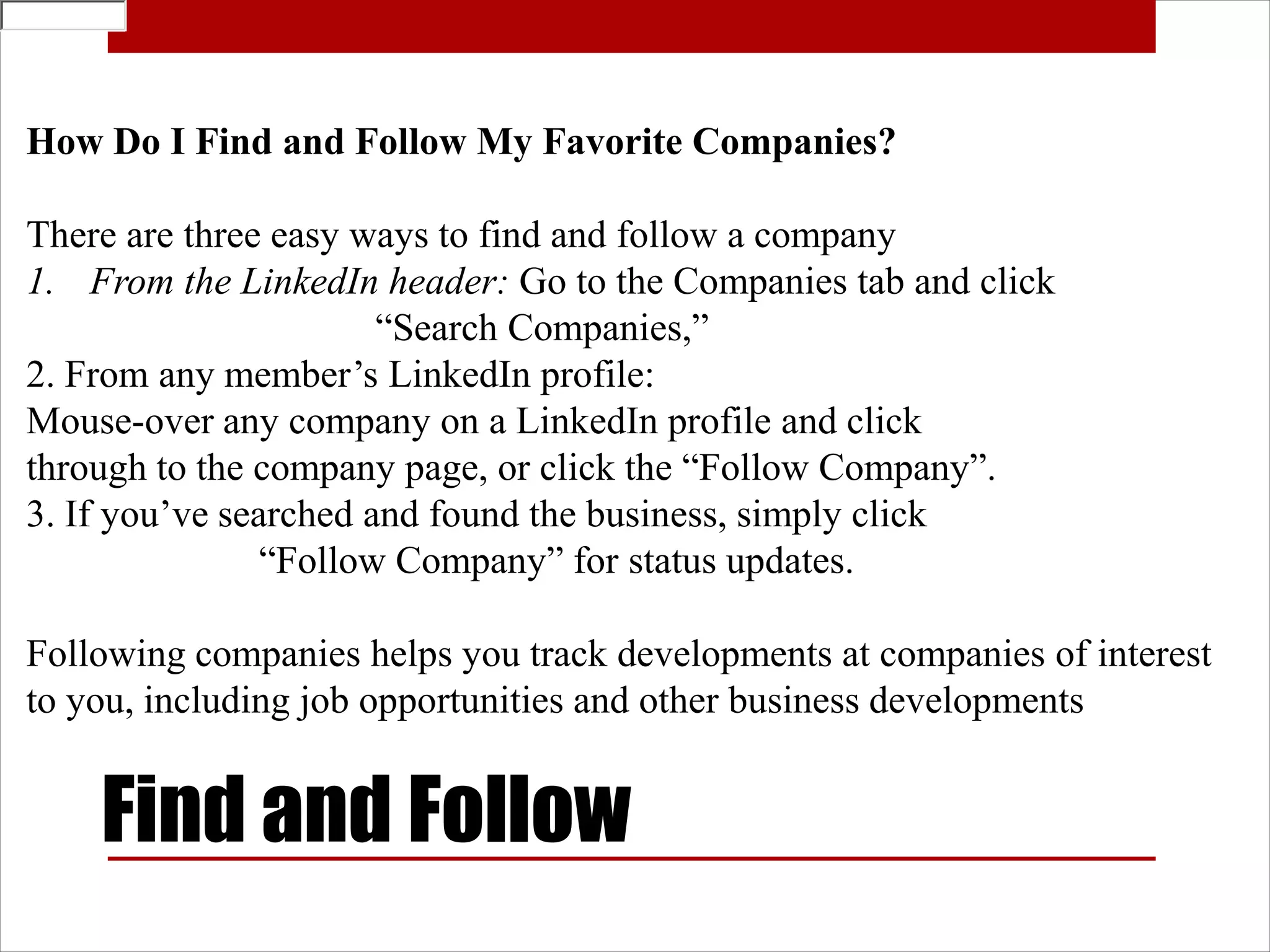 How Do I Find and Follow My Favorite Companies?

There are three easy ways to find and follow a company
1. From the LinkedIn header: Go to the Companies tab and click
                       “Search Companies,”
2. From any member’s LinkedIn profile:
Mouse-over any company on a LinkedIn profile and click
through to the company page, or click the “Follow Company”.
3. If you’ve searched and found the business, simply click
                “Follow Company” for status updates.

Following companies helps you track developments at companies of interest
to you, including job opportunities and other business developments


    Find and Follow
 