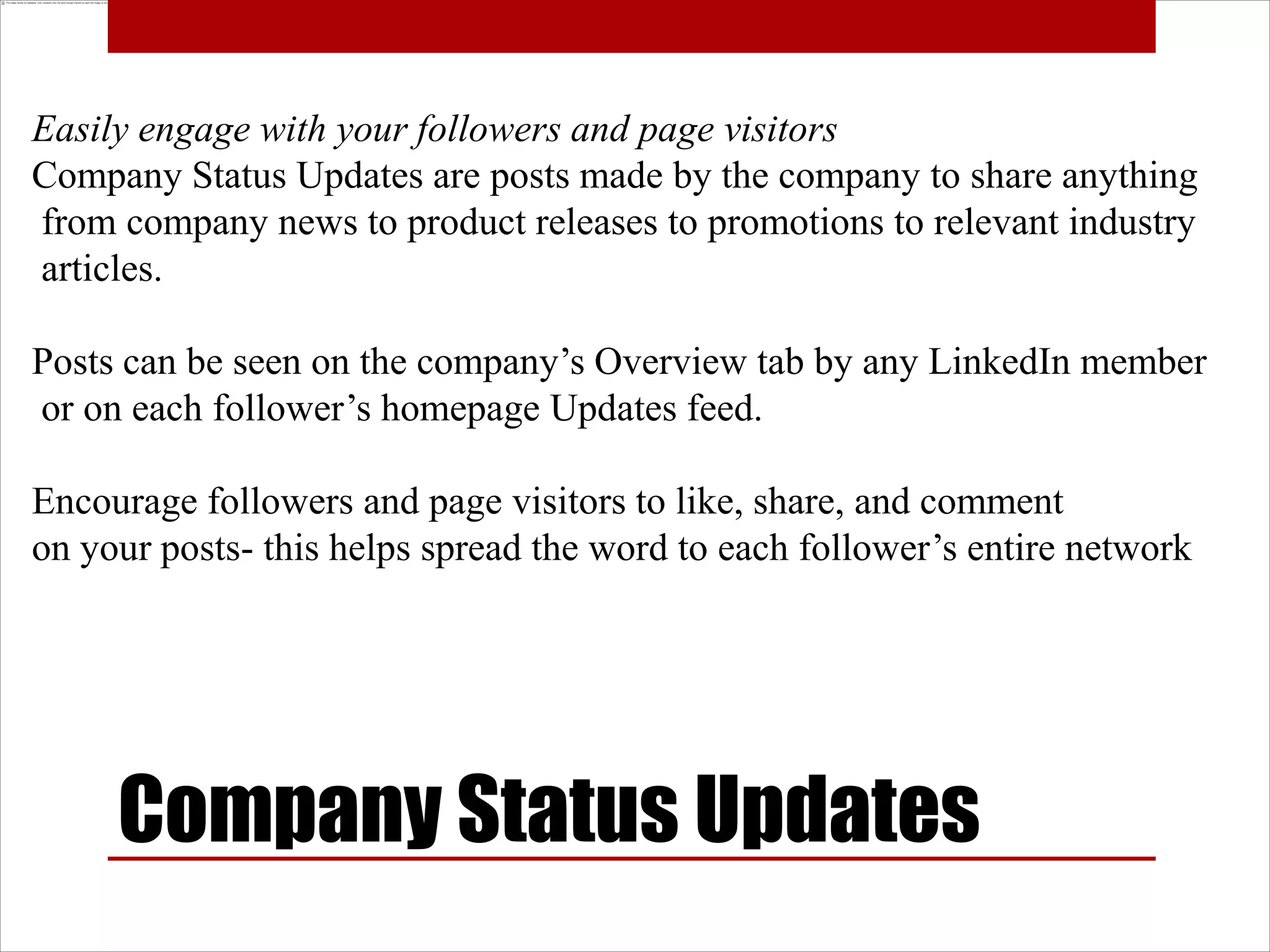 Easily engage with your followers and page visitors
Company Status Updates are posts made by the company to share anything
from company news to product releases to promotions to relevant industry
articles.

Posts can be seen on the company’s Overview tab by any LinkedIn member
or on each follower’s homepage Updates feed.

Encourage followers and page visitors to like, share, and comment
on your posts- this helps spread the word to each follower’s entire network




     Company Status Updates
 
