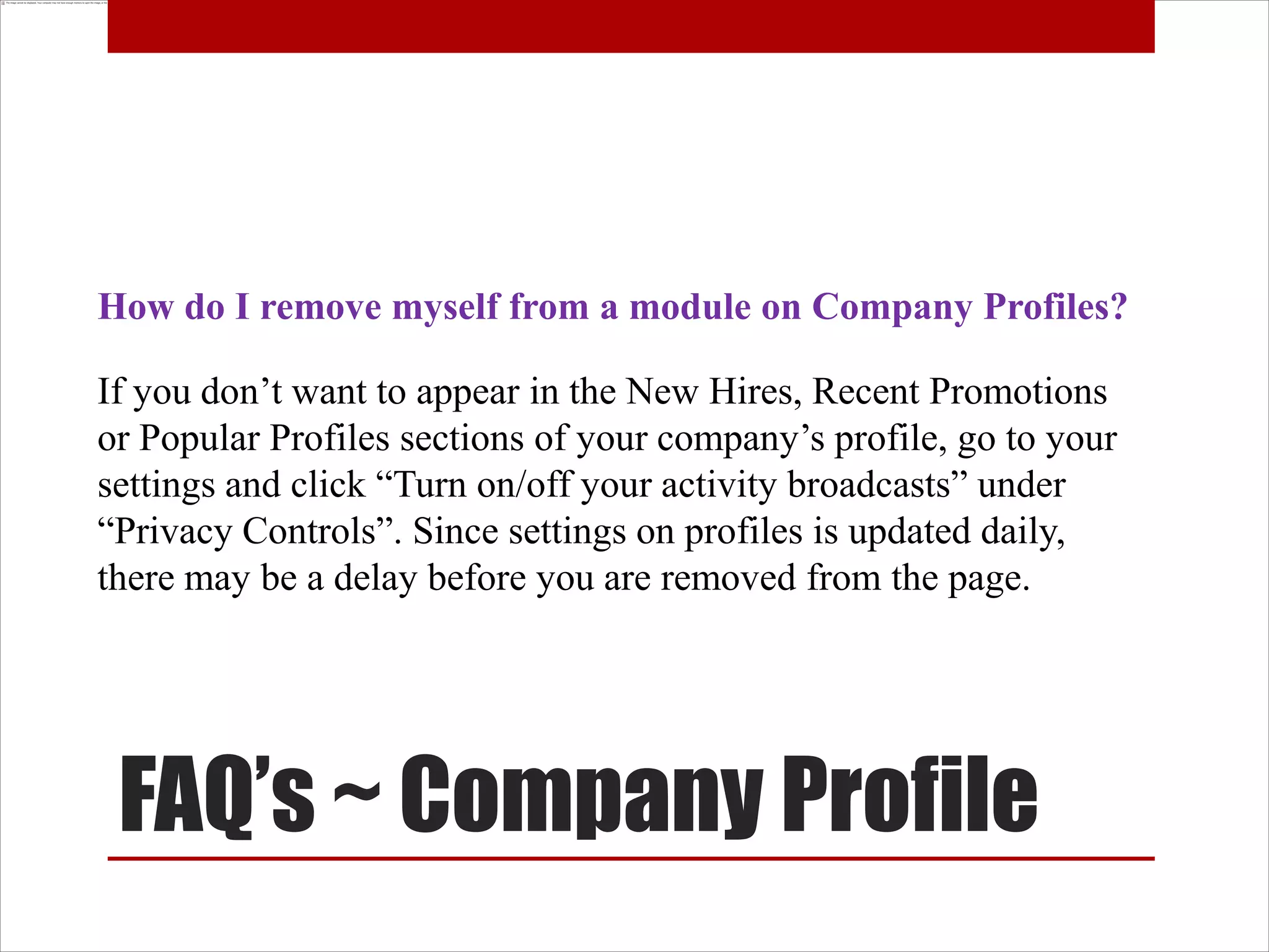 How do I remove myself from a module on Company Profiles?

If you don’t want to appear in the New Hires, Recent Promotions
or Popular Profiles sections of your company’s profile, go to your
settings and click “Turn on/off your activity broadcasts” under
“Privacy Controls”. Since settings on profiles is updated daily,
there may be a delay before you are removed from the page.




 FAQ’s ~ Company Profile
 