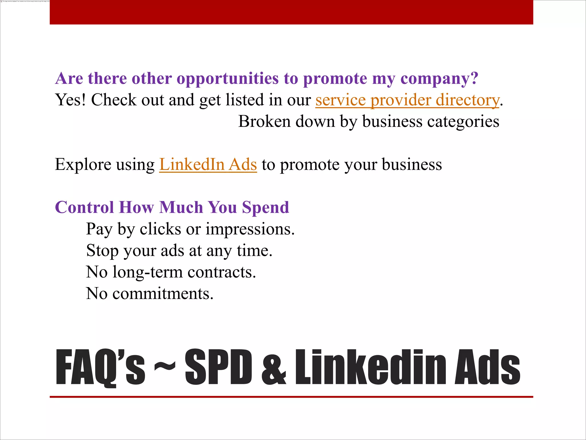 Are there other opportunities to promote my company?
Yes! Check out and get listed in our service provider directory.
                         Broken down by business categories

Explore using LinkedIn Ads to promote your business

Control How Much You Spend
   Pay by clicks or impressions.
   Stop your ads at any time.
   No long-term contracts.
   No commitments.



FAQ’s ~ SPD & Linkedin Ads
 