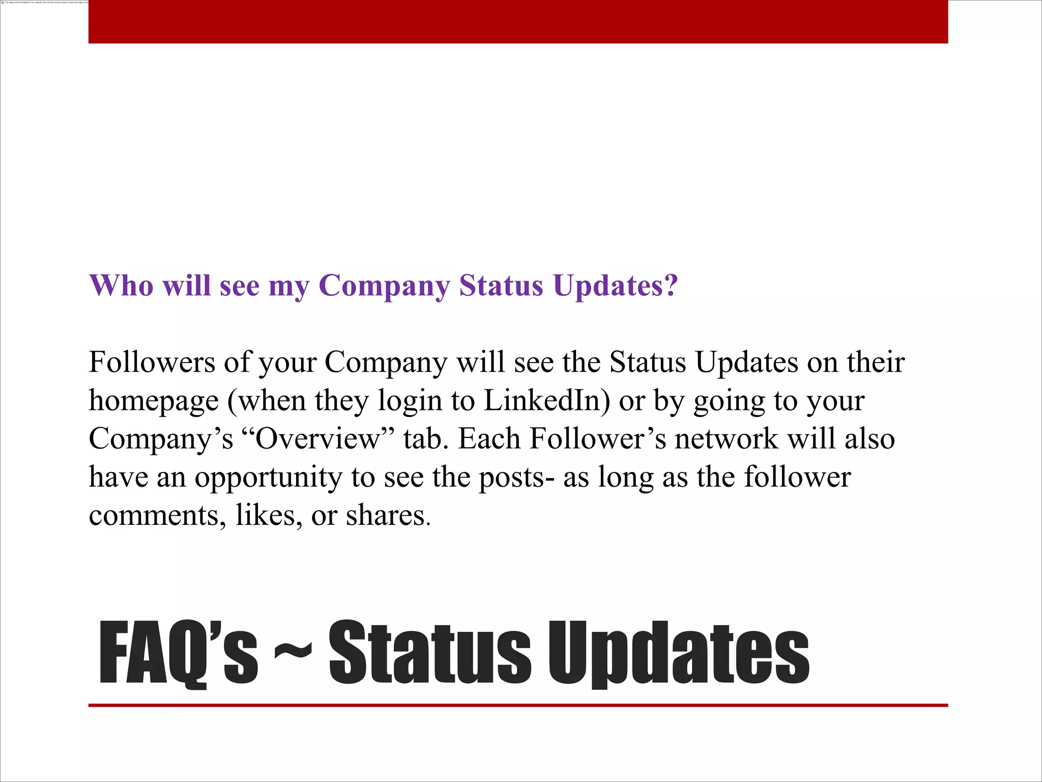 Who will see my Company Status Updates?

Followers of your Company will see the Status Updates on their
homepage (when they login to LinkedIn) or by going to your
Company’s “Overview” tab. Each Follower’s network will also
have an opportunity to see the posts- as long as the follower
comments, likes, or shares.



FAQ’s ~ Status Updates
 