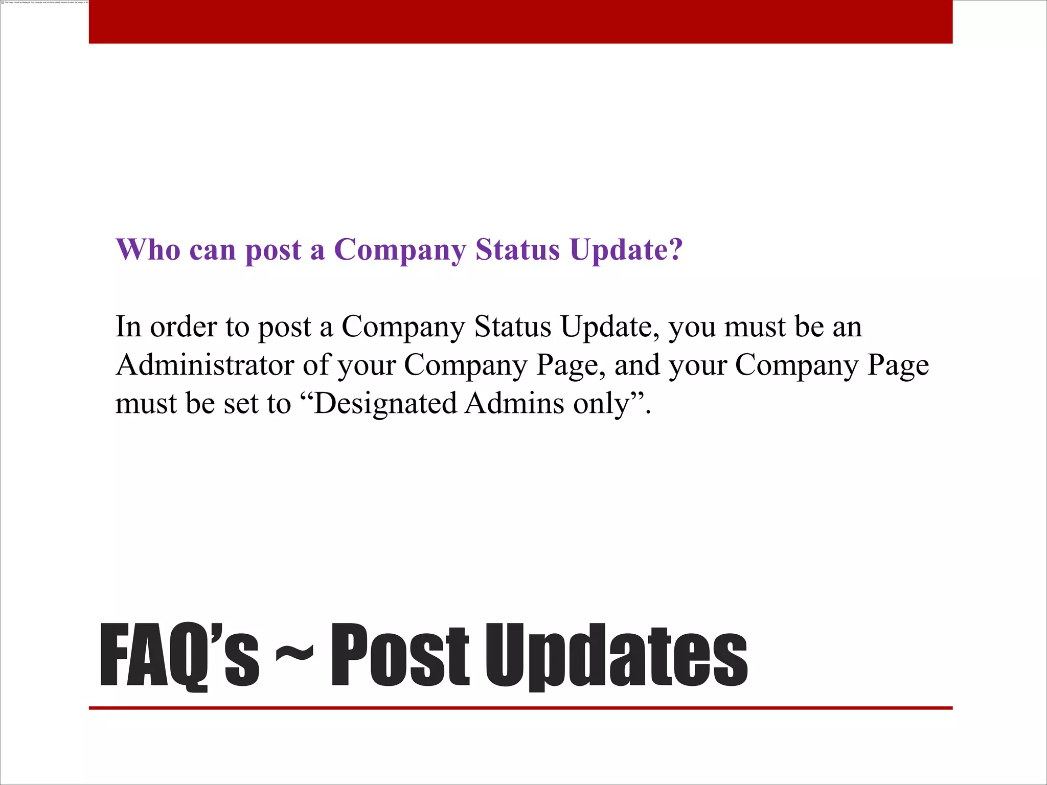 Who can post a Company Status Update?

In order to post a Company Status Update, you must be an
Administrator of your Company Page, and your Company Page
must be set to “Designated Admins only”.




FAQ’s ~ Post Updates
 