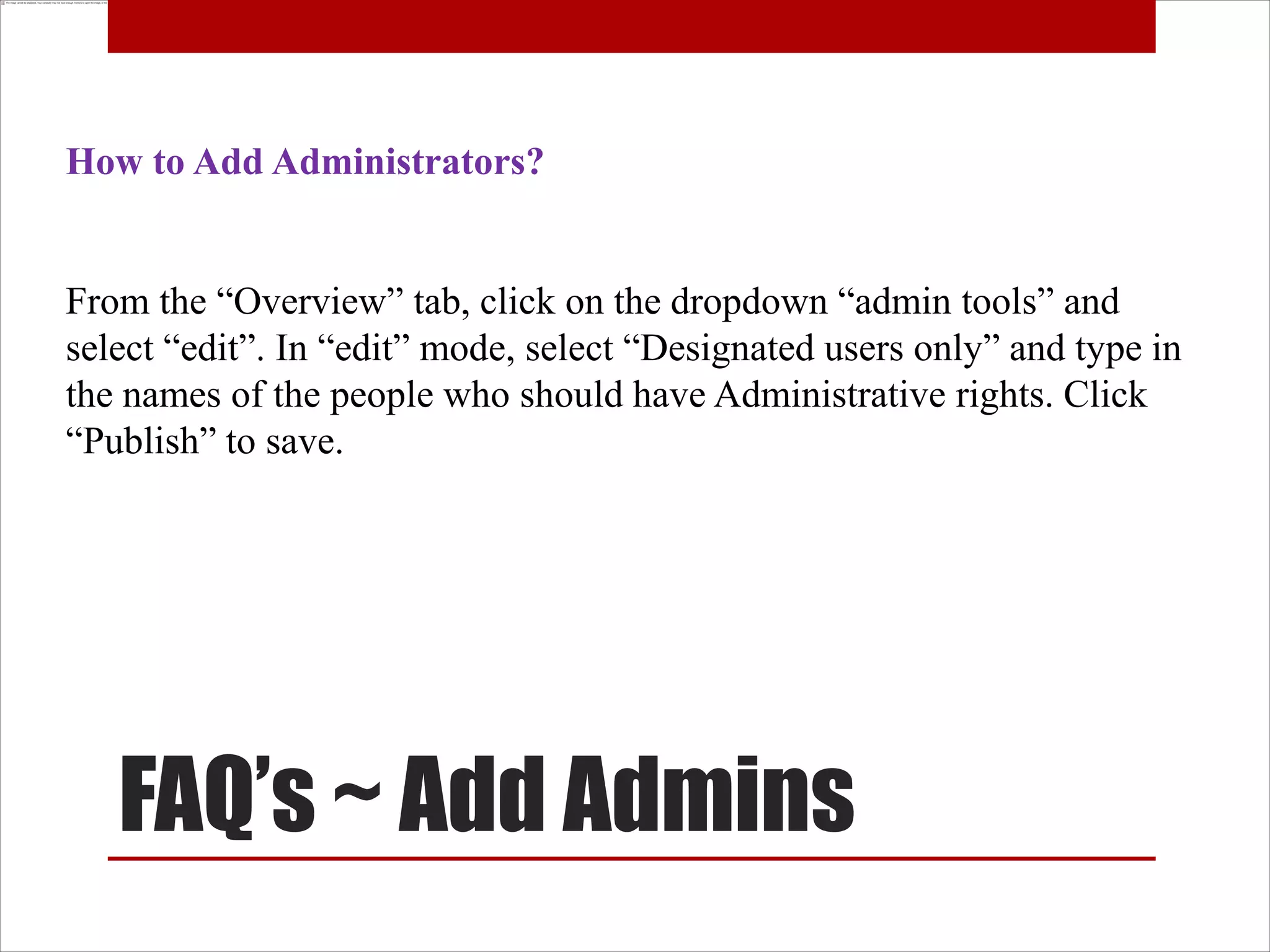How to Add Administrators?


From the “Overview” tab, click on the dropdown “admin tools” and
select “edit”. In “edit” mode, select “Designated users only” and type in
the names of the people who should have Administrative rights. Click
“Publish” to save.




   FAQ’s ~ Add Admins
 