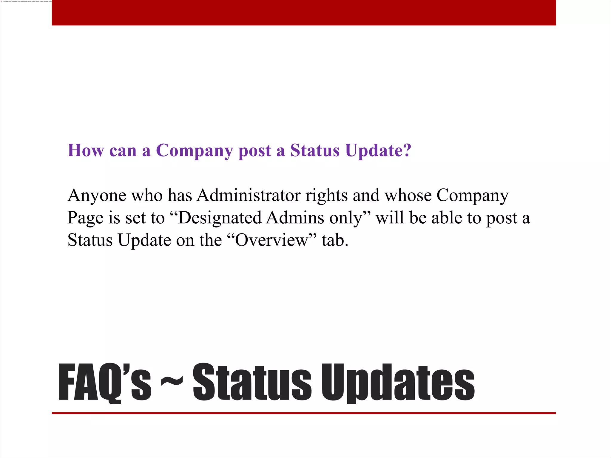 How can a Company post a Status Update?

Anyone who has Administrator rights and whose Company
Page is set to “Designated Admins only” will be able to post a
Status Update on the “Overview” tab.




FAQ’s ~ Status Updates
 