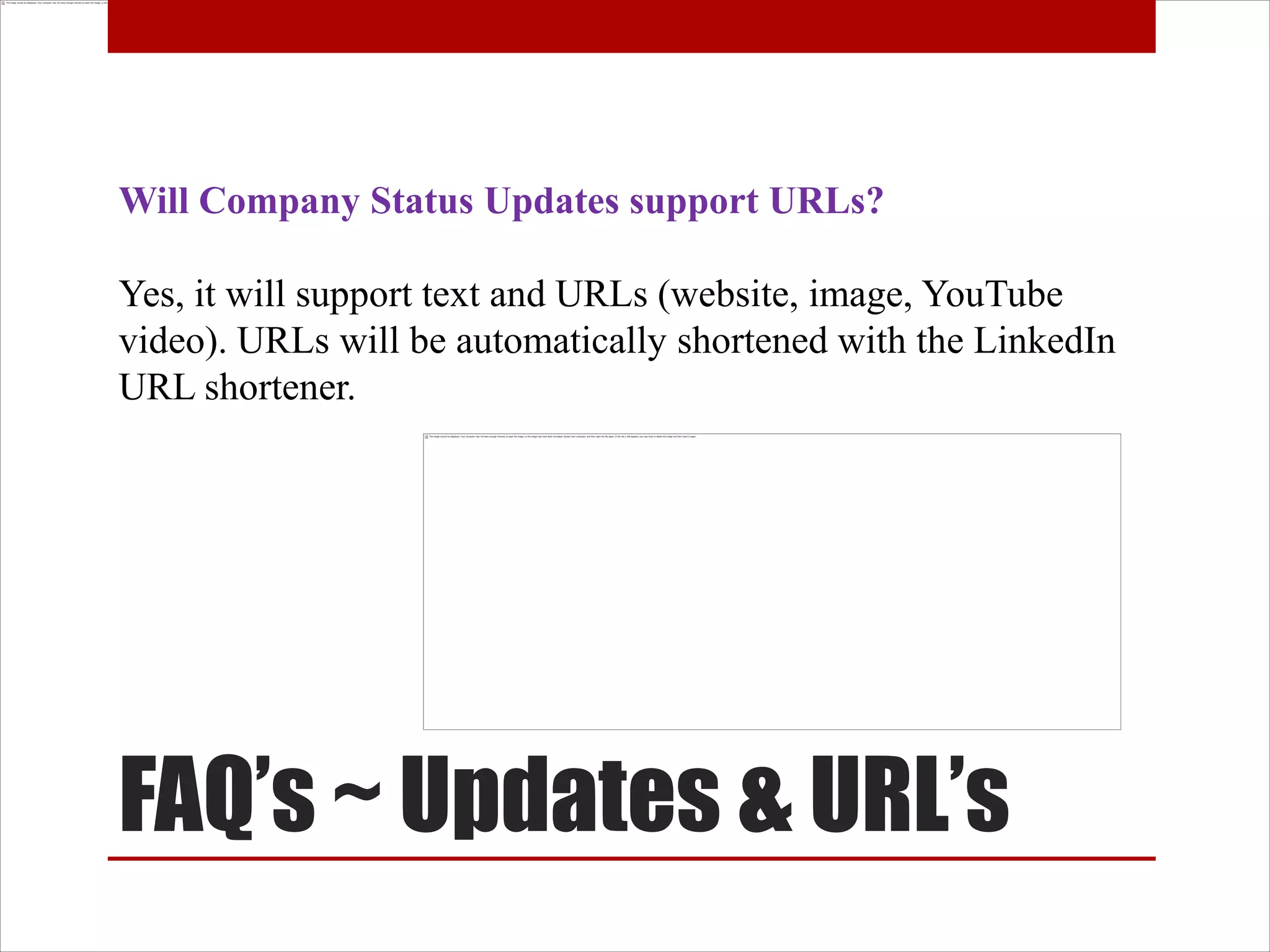 Will Company Status Updates support URLs?

Yes, it will support text and URLs (website, image, YouTube
video). URLs will be automatically shortened with the LinkedIn
URL shortener.




FAQ’s ~ Updates & URL’s
 