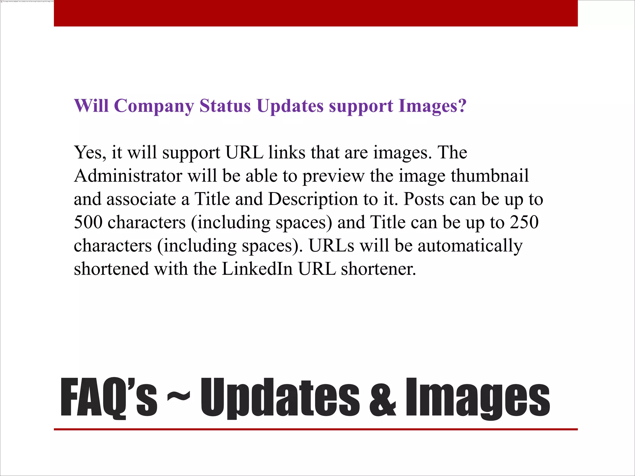 Will Company Status Updates support Images?

Yes, it will support URL links that are images. The
Administrator will be able to preview the image thumbnail
and associate a Title and Description to it. Posts can be up to
500 characters (including spaces) and Title can be up to 250
characters (including spaces). URLs will be automatically
shortened with the LinkedIn URL shortener.




FAQ’s ~ Updates & Images
 
