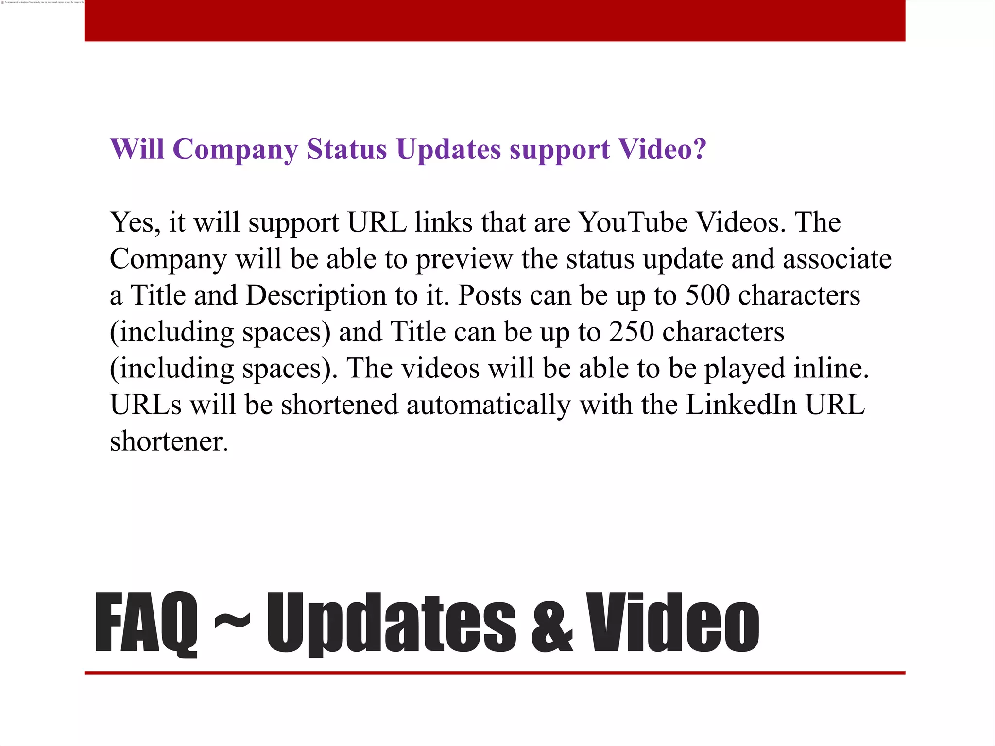 Will Company Status Updates support Video?

Yes, it will support URL links that are YouTube Videos. The
Company will be able to preview the status update and associate
a Title and Description to it. Posts can be up to 500 characters
(including spaces) and Title can be up to 250 characters
(including spaces). The videos will be able to be played inline.
URLs will be shortened automatically with the LinkedIn URL
shortener.




FAQ ~ Updates & Video
 