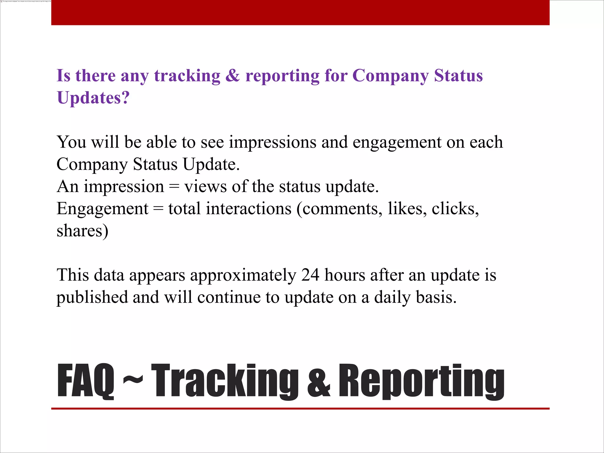 Is there any tracking & reporting for Company Status
Updates?

You will be able to see impressions and engagement on each
Company Status Update.
An impression = views of the status update.
Engagement = total interactions (comments, likes, clicks,
shares)

This data appears approximately 24 hours after an update is
published and will continue to update on a daily basis.




FAQ ~ Tracking & Reporting
 
