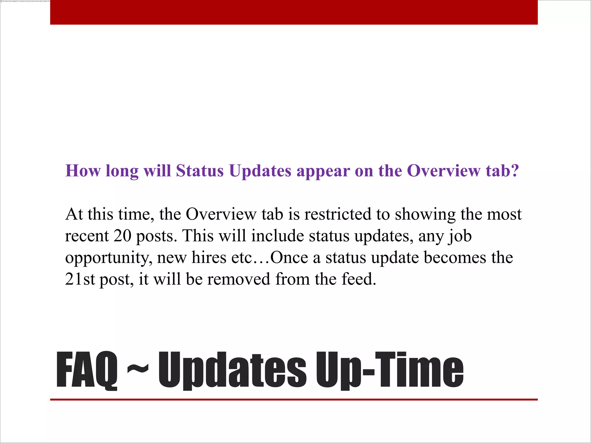 How long will Status Updates appear on the Overview tab?

At this time, the Overview tab is restricted to showing the most
recent 20 posts. This will include status updates, any job
opportunity, new hires etc…Once a status update becomes the
21st post, it will be removed from the feed.




FAQ ~ Updates Up-Time
 