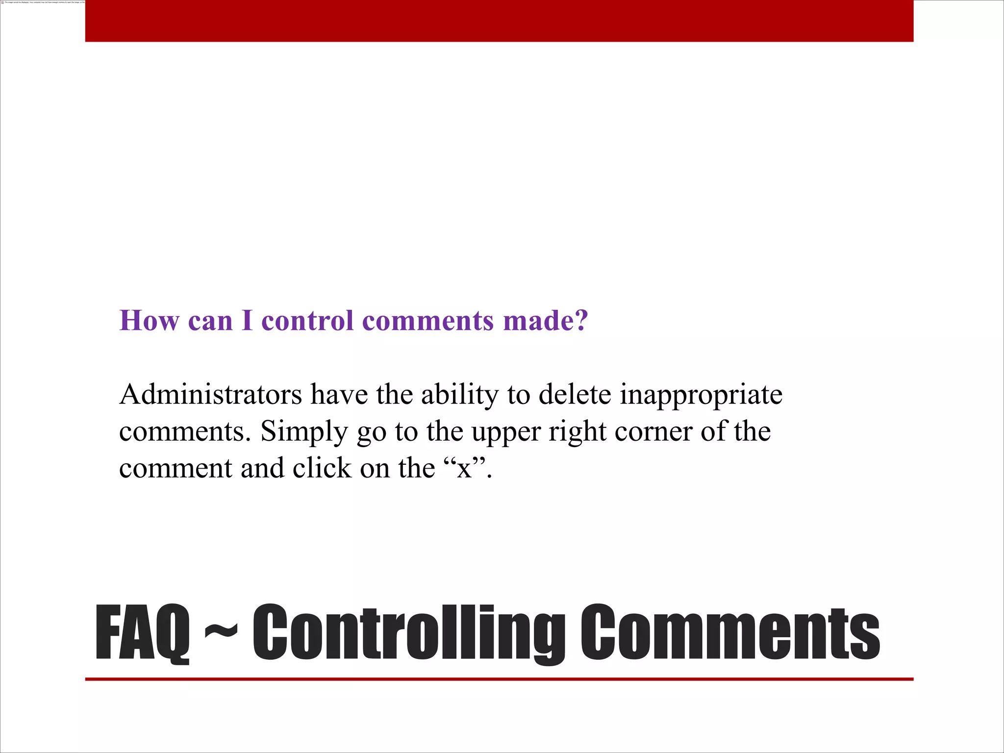 How can I control comments made?

Administrators have the ability to delete inappropriate
comments. Simply go to the upper right corner of the
comment and click on the “x”.




FAQ ~ Controlling Comments
 