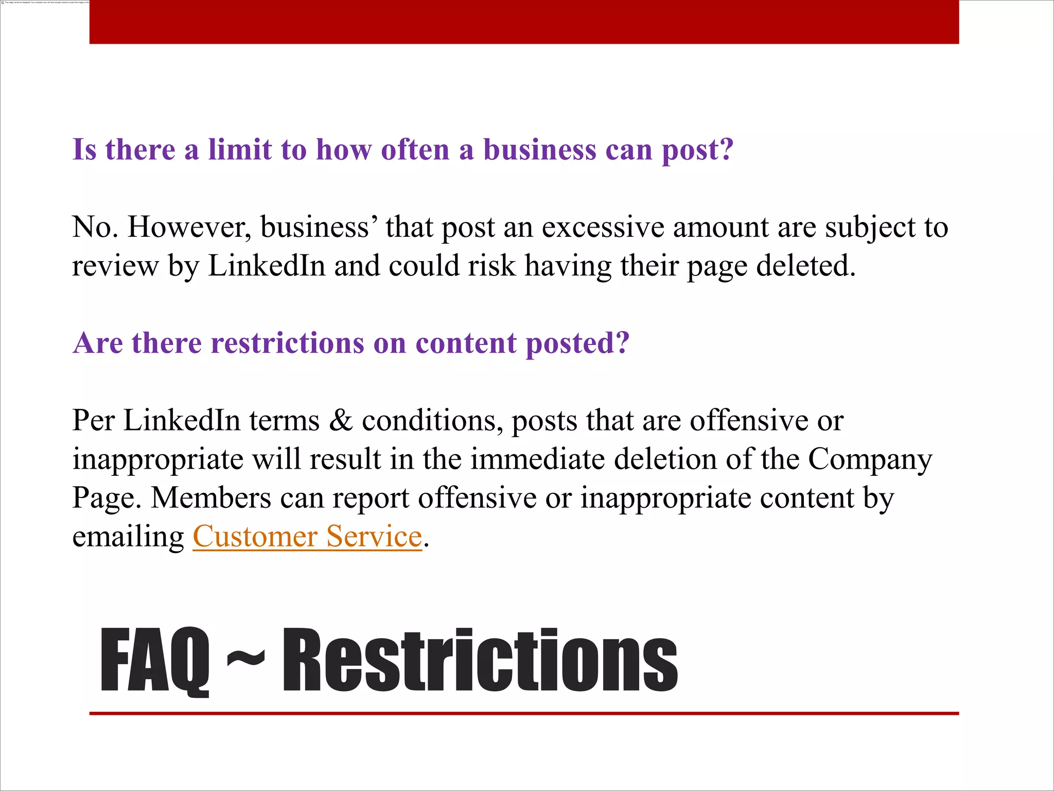 Is there a limit to how often a business can post?

No. However, business’ that post an excessive amount are subject to
review by LinkedIn and could risk having their page deleted.

Are there restrictions on content posted?

Per LinkedIn terms & conditions, posts that are offensive or
inappropriate will result in the immediate deletion of the Company
Page. Members can report offensive or inappropriate content by
emailing Customer Service.



  FAQ ~ Restrictions
 