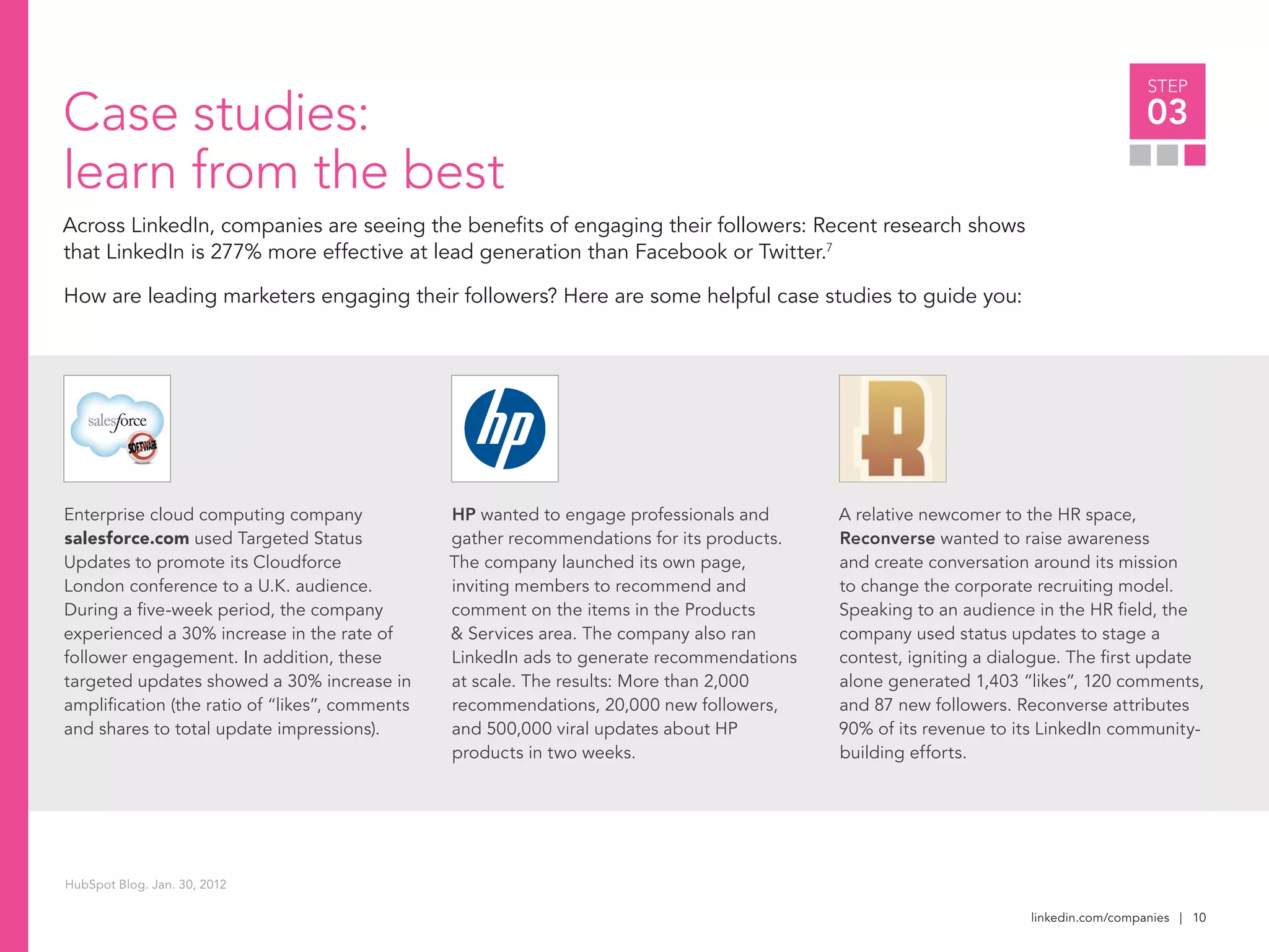 linkedin.com/companies | 10
STEP
03
Enterprise cloud computing company
salesforce.com used Targeted Status
Updates to promote its Cloudforce
London conference to a U.K. audience.
During a five-week period, the company
experienced a 30% increase in the rate of
follower engagement. In addition, these
targeted updates showed a 30% increase in
amplification (the ratio of “likes”, comments
and shares to total update impressions).
Case studies:
learn from the best
Across LinkedIn, companies are seeing the benefits of engaging their followers: Recent research shows
that LinkedIn is 277% more effective at lead generation than Facebook or Twitter.7
How are leading marketers engaging their followers? Here are some helpful case studies to guide you:
HP wanted to engage professionals and
gather recommendations for its products.
The company launched its own page,
inviting members to recommend and
comment on the items in the Products
& Services area. The company also ran
LinkedIn ads to generate recommendations
at scale. The results: More than 2,000
recommendations, 20,000 new followers,
and 500,000 viral updates about HP
products in two weeks.
A relative newcomer to the HR space,
Reconverse wanted to raise awareness
and create conversation around its mission
to change the corporate recruiting model.
Speaking to an audience in the HR field, the
company used status updates to stage a
contest, igniting a dialogue. The first update
alone generated 1,403 “likes”, 120 comments,
and 87 new followers. Reconverse attributes
90% of its revenue to its LinkedIn community-
building efforts.
HubSpot Blog. Jan. 30, 2012
 